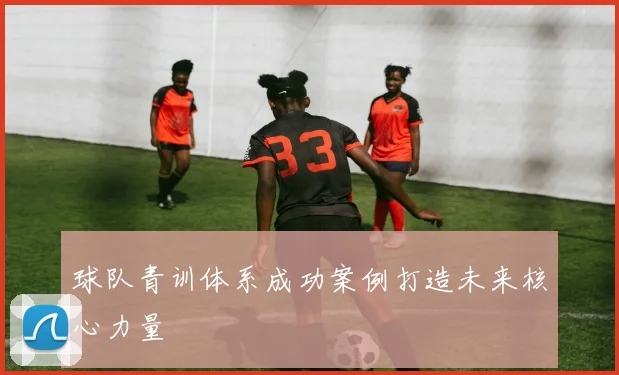 球队青训体系成功案例打造未来核心力量