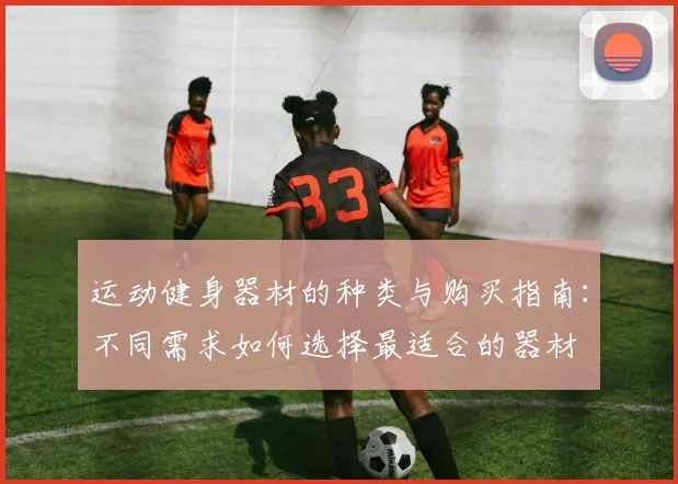 运动健身器材的种类与购买指南：不同需求如何选择最适合的器材